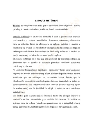 ENFOQUE SISTÉMICO 
Sistema: es una parte de un todo que se selecciona como objeto de estudio 
para lograr ciertos resultados o productos, basado en necesidades. 
Enfoque sistémico: es el proceso mediante el cual la planificación empieza 
por identificar o evaluar necesidades, determinar problemas y alternativas 
para su solución, luego se obtienen y se aplican métodos y medios y 
finalmente se evalúan los resultados y se efectúan las revisiones que requiera 
todo o parte del sistema. Este enfoque es funcional y valido en la medida en 
que lo requieran y permitan las personas que lo empleen. 
El enfoque sistémico no es más que una aplicación de una solución lógica de 
problemas que le permite al educador planificar resultados educativos 
prácticos y pertinentes. 
Al identificar los resultados (productos) necesarios y luego tomar decisiones 
respecto del proceso más eficiente y eficaz, evitamos la posibilidad de obtener 
soluciones que no satisfagan las necesidades reales. Puesto que la 
planificación proporciona un método para establecer necesidades y metas, así 
como contribuir a que se tomen decisiones sobre un plano de acción ( o plan 
de realizaciones) con la finalidad de dirigir el esfuerzo hacia resultados 
satisfactorios. 
Los medios para la planificación educativa desde este enfoque, incluye la 
evaluación de las necesidades y el análisis del sistemas. El análisis de 
sistemas parte de la base ( dónde nos encontramos en la actualidad y hacia 
donde queremos ir ), también identifica los requisitos para cualquier acción. 
 
