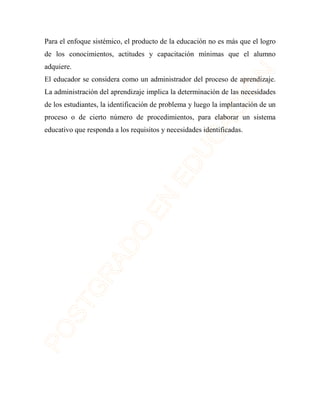 Para el enfoque sistémico, el producto de la educación no es más que el logro 
de los conocimientos, actitudes y capacitación mínimas que el alumno 
adquiere. 
El educador se considera como un administrador del proceso de aprendizaje. 
La administración del aprendizaje implica la determinación de las necesidades 
de los estudiantes, la identificación de problema y luego la implantación de un 
proceso o de cierto número de procedimientos, para elaborar un sistema 
educativo que responda a los requisitos y necesidades identificadas. 
 