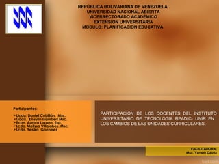 REPÚBLICA BOLIVARIANA DE VENEZUELA, 
UNIVERSIDAD NACIONAL ABIERTA 
VICERRECTORADO ACADÉMICO 
EXTENSION UNIVERSITARIA 
MODULO: PLANIFICACION EDUCATIVA 
PARTICIPACION DE LOS DOCENTES DEL INSTITUTO 
UNIVERSITARIO DE TECNOLOGIA READIC- UNIR EN 
LOS CAMBIOS DE LAS UNIDADES CURRICULARES. 
FACILITADORA: 
Msc. Yaristh Dávila 
Participantes: 
Licdo. Daniel Cubillán. Msc. 
Licda. Eneylin Isambert Msc. 
Econ. Aurora Lozano. Esp. 
Lcda. Melissa Villalobos. Msc. 
Lcda. Yesika González 
 