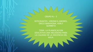 GRUPO N.- 5
INTEGRANTES: VERONICA AMORES,
DIEGO BARAHONA, KERLY
QUIMBITA
TEMA: LA PLANIFICACION
EDUCATIVA UNA NECESIDAD PARA
LA CALIDAD DE LA DOCENCIA DEL
AULA.
 