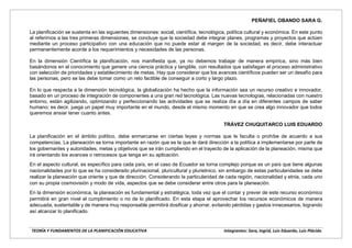 TEORÍA Y FUNDAMENTOS DE LA PLANIFICACIÓN EDUCATIVA Integrantes: Sara, Ingrid, Luis Eduardo, Luis Plácido.
PEÑAFIEL OBANDO SARA G.
La planificación se sustenta en las siguientes dimensiones: social, científica, tecnológica, política cultural y económica. En este punto
al referirnos a las tres primeras dimensiones, se concluye que la sociedad debe integrar planes, programas y proyectos que actúen
mediante un proceso participativo con una educación que no puede estar al margen de la sociedad, es decir, debe interactuar
permanentemente acorde a los requerimientos y necesidades de las personas.
En la dimensión Científica la planificación, nos manifiesta que, ya no debemos trabajar de manera empírica, sino más bien
basándonos en el conocimiento que genere una ciencia práctica y tangible, con resultados que satisfagan el proceso administrativo
con selección de prioridades y establecimiento de metas. Hay que considerar que los avances científicos pueden ser un desafío para
las personas, pero se las debe tomar como un reto factible de conseguir a corto y largo plazo.
En lo que respecta a la dimensión tecnológica, la globalización ha hecho que la información sea un recurso creativo e innovador,
basado en un proceso de integración de componentes a una gran red tecnológica. Las nuevas tecnologías, relacionadas con nuestro
entorno, están agilizando, optimizando y perfeccionando las actividades que se realiza día a día en diferentes campos de saber
humano; es decir, juega un papel muy importante en el mundo, desde el mismo momento en que se crea algo innovador que todos
queremos ansiar tener cuanto antes.
TRÁVEZ CHUQUITARCO LUIS EDUARDO
La planificación en el ámbito político, debe enmarcarse en ciertas leyes y normas que le faculta o prohíbe de acuerdo a sus
competencias. La planeación se torna importante en razón que es la que le dará dirección a la política a implementarse por parte de
los gobernantes y autoridades, metas y objetivos que se irán cumpliendo en el trayecto de la aplicación de la planeación, misma que
irá orientando los avances o retrocesos que tenga en su aplicación.
En el aspecto cultural, es específico para cada país, en el caso de Ecuador se torna complejo porque es un país que tiene algunas
nacionalidades por lo que se ha considerado plurinacional, pluricultural y plurietnico, sin embargo de estas particularidades se debe
realizar la planeación que oriente y que de dirección. Considerando la particularidad de cada región, nacionalidad y etnia, cada uno
con su propia cosmovisión y modo de vida, aspectos que se debe considerar entre otros para la planeación.
En la dimensión económica, la planeación es fundamental y estratégica, toda vez que el contar y prever de este recurso económico
permitirá en gran nivel el cumplimiento o no de lo planificado. En esta etapa el aprovechar los recursos económicos de manera
adecuada, sustentable y de manera muy responsable permitirá dosificar y ahorrar, evitando pérdidas y gastos innecesarios, logrando
así alcanzar lo planificado.
 