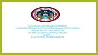 UNIVERSIDAD NACIONAL DE CHIMBORAZO
FACULTAD DE CIENCIAS DE LA EDUCACIÓN HUMANASYTECNOLÓGICAS
CARRERA DE PSICOLOGÍA EDUCATIVA
CALIDAD EDUCATIVAGESTIÓN DE CALIDAD
GRUPO 5
PLANIFICACIÓN EDUCATIVAANEXOS
 