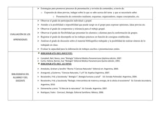  Estrategias para promover procesos de presentación y revisión de contenidos, a través de:
o Expresión de ideas previas, indagar sobre lo que se sabe acerca del tema y que se necesitaría saber.
o Presentación de contenidos mediante, esquemas, organizadores, mapas conceptuales, etc.
EVALUACIÓN DE LOS
APRENDIZAJES
 Observar el grado de participación individual y grupal.
 Atender a la posibilidad o imposibilidad que puede surgir en el grupo para expresar opiniones, ideas previas etc.
 Observar el grado de compromiso y tolerancia para el trabajo grupal.
 Observar el grado de flexibilidad que presentan los alumnos y alumnas para la conformación de grupos.
 Registrar el grado de desempeño en los trabajos prácticos en función de consignas establecidas.
 Analizar el grado de discusión sobre el material bibliográfico trabajado y la posibilidad de realizar síntesis de lo
trabajado en clase.
 Evaluar la capacidad para la elaboración de trabajos escritos o presentaciones orales.
BIBLIOGRAFIA DEL
ALUMNO Y DEL
DOCENTE
BIBLIOGRAFÍA DEL DOCENTE:
 Campbell, Neil; Reece, Jane “Biología” Editorial Medica Panamericana Séptima edición, 2007.
 Curtis, Helena; Barnes, Sue “Biología” Editorial Medica Panamericana Quinta edición, 1993.
BIBLIOGRAFÍA DEL ALUMNO:
 Antokolec, Graham y Serafini “Átomo 7 Ciencias Naturales” Editorial sm. Argentina, 2003.
 Arangundi, y Gutierrez, “Ciencias Naturales, 7 y 8” Ed. Kapéluz Argentina, 2007.
 Bocalandro, Frid, y Socolovsky “ Biología I”, Biología humana y salud” Ed. Estrada Polimodal. Argentina, 2004.
 Bocalandro, Frid, y Socolovsky “Biología. Intercambios de materia y energía, de la célula al ecosistema” Ed. Estrada secundaria.
Argentina, 2010.
 Domeneche y otros. “El libro de la naturaleza”. Ed. Estrada. Argentina, 2007.
 Rodriguez, Fedro Ciencias1, Biología. Editorial Santillana. México, 2006.
 
