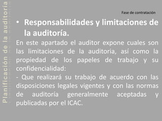 Planificacióndelaauditoría
Fase de contratación
• Responsabilidades y limitaciones de
la auditoría.
En este apartado el auditor expone cuales son
las limitaciones de la auditoria, así como la
propiedad de los papeles de trabajo y su
confidencialidad:
- Que realizará su trabajo de acuerdo con las
disposiciones legales vigentes y con las normas
de auditoría generalmente aceptadas y
publicadas por el ICAC.
 