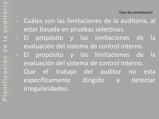 Planificacióndelaauditoría
Fase de contratación
- Cuáles son las limitaciones de la auditoría, al
estar basada en pruebas selectivas.
- El propósito y las limitaciones de la
evaluación del sistema de control interno.
- El propósito y las limitaciones de la
evaluación del sistema de control interno.
- Que el trabajo del auditor no esta
específicamente dirigido a detectar
irregularidades.
 
