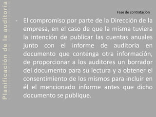 Planificacióndelaauditoría
Fase de contratación
- El compromiso por parte de la Dirección de la
empresa, en el caso de que la misma tuviera
la intención de publicar las cuentas anuales
junto con el informe de auditoria en
documento que contenga otra información,
de proporcionar a los auditores un borrador
del documento para su lectura y a obtener el
consentimiento de los mismos para incluir en
él el mencionado informe antes que dicho
documento se publique.
 