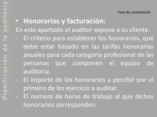Planificacióndelaauditoría
Fase de contratación
• Honorarios y facturación:
En este apartado el auditor expone a su cliente:
- El criterio para establecer los honorarios, que
debe estar basado en las tarifas honorarias
anuales para cada categoría profesional de las
personas que componen el equipo de
auditoria.
- El importe de los honorarios a percibir por el
primero de los ejercicio a auditar.
- El numero de horas de trabajo al que dichos
honorarios corresponden.
 