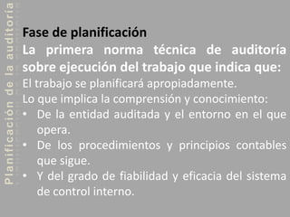 Planificacióndelaauditoría
Fase de planificación
La primera norma técnica de auditoría
sobre ejecución del trabajo que indica que:
El trabajo se planificará apropiadamente.
Lo que implica la comprensión y conocimiento:
• De la entidad auditada y el entorno en el que
opera.
• De los procedimientos y principios contables
que sigue.
• Y del grado de fiabilidad y eficacia del sistema
de control interno.
 