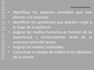 Planificacióndelaauditoría
Fase de planificación
• Identificar los aspectos contables que mas
afectan a la empresa.
• Identificar los problemas que puedan surgir a
lo largo de la auditoria.
• Asignar los medios humanos en función de su
experiencia y conocimientos tanto de la
empresa como del sector.
• Asignar los medios materiales.
• Comunicar al equipo de auditoria los objetivos
de la misma.
 