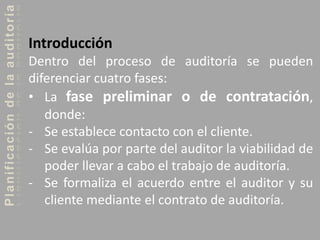 Planificacióndelaauditoría
Introducción
Dentro del proceso de auditoría se pueden
diferenciar cuatro fases:
• La fase preliminar o de contratación,
donde:
- Se establece contacto con el cliente.
- Se evalúa por parte del auditor la viabilidad de
poder llevar a cabo el trabajo de auditoría.
- Se formaliza el acuerdo entre el auditor y su
cliente mediante el contrato de auditoría.
 