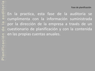 Planificacióndelaauditoría
Fase de planificación
En la practica, esta fase de la auditoria se
cumplimenta con la información suministrada
por la dirección de la empresa a través de un
cuestionario de planificación y con la contenida
en las propias cuentas anuales.
 