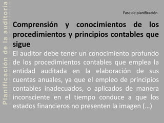 Planificacióndelaauditoría
Fase de planificación
Comprensión y conocimientos de los
procedimientos y principios contables que
sigue
El auditor debe tener un conocimiento profundo
de los procedimientos contables que emplea la
entidad auditada en la elaboración de sus
cuentas anuales, ya que el empleo de principios
contables inadecuados, o aplicados de manera
inconsciente en el tiempo conduce a que los
estados financieros no presenten la imagen (…)
 