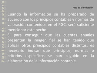 Planificacióndelaauditoría
Fase de planificación
Cuando la información se ha preparado de
acuerdo con los principios contables y normas de
valoración contenidos en el PGC, será suficiente
mencionar este hecho.
Si para conseguir que las cuentas anuales
presenten la imagen fiel se han tenido que
aplicar otros principios contables distintos, es
necesario indicar qué principios, normas o
criterios específicos se han seguido en la
elaboración de la información contable.
 