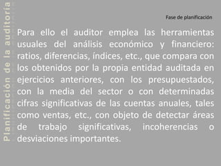 Planificacióndelaauditoría
Fase de planificación
Para ello el auditor emplea las herramientas
usuales del análisis económico y financiero:
ratios, diferencias, índices, etc., que compara con
los obtenidos por la propia entidad auditada en
ejercicios anteriores, con los presupuestados,
con la media del sector o con determinadas
cifras significativas de las cuentas anuales, tales
como ventas, etc., con objeto de detectar áreas
de trabajo significativas, incoherencias o
desviaciones importantes.
 