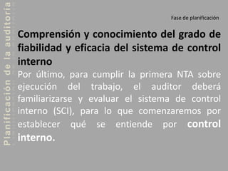 Planificacióndelaauditoría
Fase de planificación
Comprensión y conocimiento del grado de
fiabilidad y eficacia del sistema de control
interno
Por último, para cumplir la primera NTA sobre
ejecución del trabajo, el auditor deberá
familiarizarse y evaluar el sistema de control
interno (SCI), para lo que comenzaremos por
establecer qué se entiende por control
interno.
 