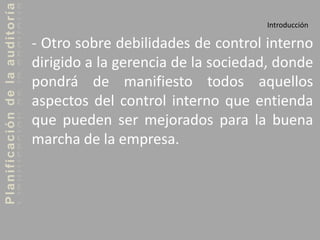Planificacióndelaauditoría
Introducción
- Otro sobre debilidades de control interno
dirigido a la gerencia de la sociedad, donde
pondrá de manifiesto todos aquellos
aspectos del control interno que entienda
que pueden ser mejorados para la buena
marcha de la empresa.
 