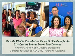 Share the Wealth: Contribute to the AASL Standards for the
        21st-Century Learner Lesson Plan Database
       Héctor M. Reíllo Cotto-Maestro Bibliotecario
   Conferencia Anual de ALA 2012 -Anaheim, California
 