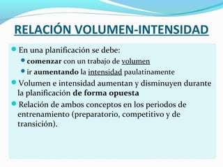 RELACIÓN VOLUMEN-INTENSIDAD
En una planificación se debe:
comenzar con un trabajo de volumen
ir aumentando la intensidad paulatinamente
Volumen e intensidad aumentan y disminuyen durante
la planificación de forma opuesta
Relación de ambos conceptos en los periodos de
entrenamiento (preparatorio, competitivo y de
transición).
 