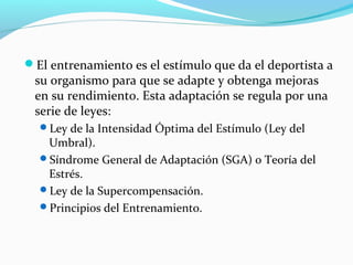 El entrenamiento es el estímulo que da el deportista a
su organismo para que se adapte y obtenga mejoras
en su rendimiento. Esta adaptación se regula por una
serie de leyes:
Ley de la Intensidad Óptima del Estímulo (Ley del
Umbral).
Síndrome General de Adaptación (SGA) o Teoría del
Estrés.
Ley de la Supercompensación.
Principios del Entrenamiento.
 