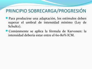 PRINCIPIO SOBRECARGA/PROGRESIÓN
Para producirse una adaptación, los estímulos deben
superar el umbral de intensidad mínimo (Ley de
Schultz).
Comúnmente se aplica la fórmula de Karvonen: la
intensidad debería estar entre el 60-80% ICM.
 