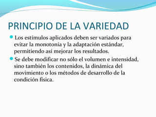 PRINCIPIO DE LA VARIEDAD
Los estímulos aplicados deben ser variados para
evitar la monotonía y la adaptación estándar,
permitiendo así mejorar los resultados.
Se debe modificar no sólo el volumen e intensidad,
sino también los contenidos, la dinámica del
movimiento o los métodos de desarrollo de la
condición física.
 