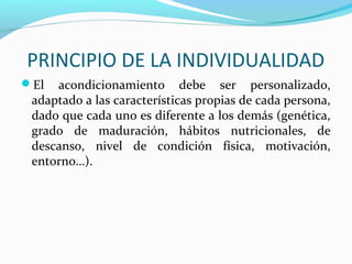 PRINCIPIO DE LA INDIVIDUALIDAD
El acondicionamiento debe ser personalizado,
adaptado a las características propias de cada persona,
dado que cada uno es diferente a los demás (genética,
grado de maduración, hábitos nutricionales, de
descanso, nivel de condición física, motivación,
entorno…).
 