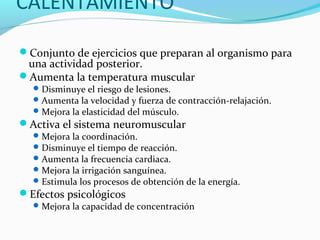 CALENTAMIENTO
Conjunto de ejercicios que preparan al organismo para
una actividad posterior.
Aumenta la temperatura muscular
Disminuye el riesgo de lesiones.
Aumenta la velocidad y fuerza de contracción-relajación.
Mejora la elasticidad del músculo.
Activa el sistema neuromuscular
Mejora la coordinación.
Disminuye el tiempo de reacción.
Aumenta la frecuencia cardiaca.
Mejora la irrigación sanguínea.
Estimula los procesos de obtención de la energía.
Efectos psicológicos
Mejora la capacidad de concentración
 