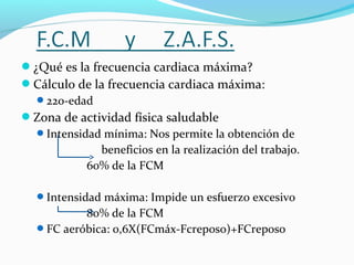 ¿Qué es la frecuencia cardiaca máxima?
Cálculo de la frecuencia cardiaca máxima:
220-edad
Zona de actividad física saludable
Intensidad mínima: Nos permite la obtención de
beneficios en la realización del trabajo.
60% de la FCM
Intensidad máxima: Impide un esfuerzo excesivo
80% de la FCM
FC aeróbica: 0,6X(FCmáx-Fcreposo)+FCreposo
 
