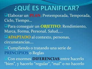 Elaborar un PLAN; Pretemporada, Temporada,
Ciclo, Tiempo…
Para conseguir un OBJETIVO; Rendimiento,
Marca, Forma, Personal, Salud,….
ADAPTADO al contexto, personas,
circunstancias….
Cumpliendo o tratando una serie de
PRINCIPIOS o Reglas
Con enormes DIFERENCIAS entre hacerlo
“bien”, y hacerlo “regular”, “mal” o no hacerlo
 