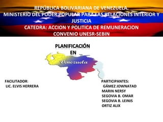 REPÚBLICA BOLIVARIANADE VENEZUELA.
             REPÚBLICA BOLIVARIANA DE VENEZUELA.
      MINISTERIO DEL PODER POPULAR PARA LAS RELACIONES
MINISTERIO DEL PODER POPULARY JUSTICIA RELACIONES INTERIOR Y
                      INTERIOR PARA LAS
                           JUSTICIA
         CATEDRA: ACCION Y POLITICA DE REMUNERACION
        CATEDRA: ACCION Y POLITICA DE REMUNERACION
                    CONVENIO UNESR-SEBIN
                   CONVENIO UNESR-SEBIN




FACILITADOR:                         PARTICIPANTES:
LIC. ELVIS HERRERA                    GÁMEZ JOWNATAD
                                     MARIN NERSY
                                     SEGOVIA B. OMAR
                                     SEGOVIA B. LEINIS
                                     ORTIZ ALIX
 
