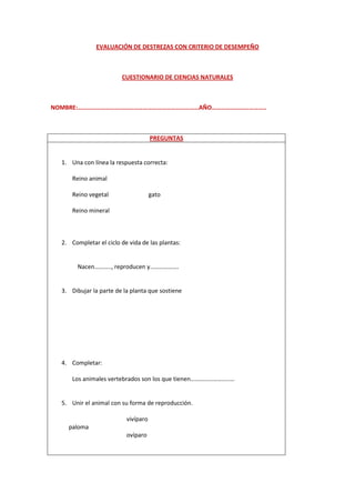 EVALUACIÓN DE DESTREZAS CON CRITERIO DE DESEMPEÑO



                        CUESTIONARIO DE CIENCIAS NATURALES



NOMBRE:……………………………………………………………………AÑO……………………………..



                                     PREGUNTAS


  1. Una con línea la respuesta correcta:

      Reino animal

      Reino vegetal                  gato

      Reino mineral



  2. Completar el ciclo de vida de las plantas:


        Nacen……….., reproducen y……………….


  3. Dibujar la parte de la planta que sostiene




  4. Completar:

      Los animales vertebrados son los que tienen……………………..…


  5. Unir el animal con su forma de reproducción.

                          vivíparo
    paloma
                          ovíparo
 