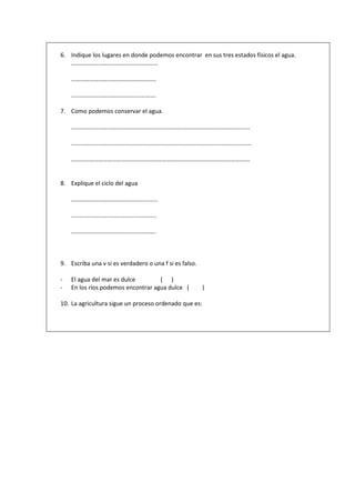 6. Indique los lugares en donde podemos encontrar en sus tres estados físicos el agua.
   ………………………………………………...

    ………………………………………………..

    ………………………………….…………….

7. Como podemos conservar el agua.

    ……………………………………………….……………………………………………………...

    ………………………………………………………………………………………………………..

    ………………………………………………………………………………………...…………….


8. Explique el ciclo del agua

    ………………………………………………...

    ………………………………………………..

    ………………………………….…………….



9. Escriba una v si es verdadero o una f si es falso.

-   El agua del mar es dulce        ( )
-   En los ríos podemos encontrar agua dulce (          )

10. La agricultura sigue un proceso ordenado que es:
 