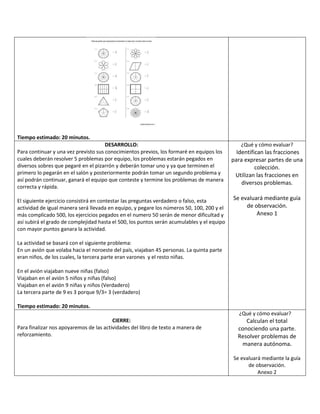 Tiempo estimado: 20 minutos.
DESARROLLO:
Para continuar y una vez previsto sus conocimientos previos, los formaré en equipos los
cuales deberán resolver 5 problemas por equipo, los problemas estarán pegados en
diversos sobres que pegaré en el pizarrón y deberán tomar uno y ya que terminen el
primero lo pegarán en el salón y posteriormente podrán tomar un segundo problema y
así podrán continuar, ganará el equipo que conteste y termine los problemas de manera
correcta y rápida.
El siguiente ejercicio consistirá en contestar las preguntas verdadero o falso, esta
actividad de igual manera será llevada en equipo, y pegare los números 50, 100, 200 y el
más complicado 500, los ejercicios pegados en el numero 50 serán de menor dificultad y
así subirá el grado de complejidad hasta el 500, los puntos serán acumulables y el equipo
con mayor puntos ganara la actividad.
La actividad se basará con el siguiente problema:
En un avión que volaba hacia el noroeste del país, viajaban 45 personas. La quinta parte
eran niños, de los cuales, la tercera parte eran varones y el resto niñas.
En el avión viajaban nueve niñas (falso)
Viajaban en el avión 5 niños y niñas (falso)
Viajaban en el avión 9 niñas y niños (Verdadero)
La tercera parte de 9 es 3 porque 9/3= 3 (verdadero)
Tiempo estimado: 20 minutos.
¿Qué y cómo evaluar?
Identifican las fracciones
para expresar partes de una
colección.
Utilizan las fracciones en
diversos problemas.
Se evaluará mediante guía
de observación.
Anexo 1
CIERRE:
Para finalizar nos apoyaremos de las actividades del libro de texto a manera de
reforzamiento.
¿Qué y cómo evaluar?
Calculan el total
conociendo una parte.
Resolver problemas de
manera autónoma.
Se evaluará mediante la guía
de observación.
Anexo 2
 