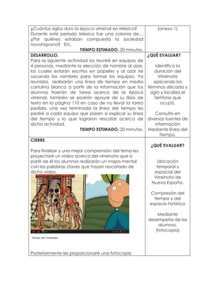 ¿Cuántos siglos duro la época virreinal en México?
Durante este periodo México fue una colonia de…
¿Por quiénes estaban compuesta la sociedad
novohispana? Etc.
TIEMPO ESTIMADO. 20 minutos.
(anexo 1)
DESARROLLO.
Para la siguiente actividad los reuniré en equipos de
4 personas, mediante la elección de nombre al azar,
los cuales estarán escritos en papeles y al azar iré
sacando los nombres para formar los equipos. Ya
reunidos realizarán una línea de tiempo en media
cartulina blanca a partir de la información que los
alumnos traerán de tarea acerca de la época
virreinal, también se podrán apoyar de su libro de
texto en la página 110 en caso de no llevar la tarea
pedida, una vez terminada la línea del tiempo les
pediré a cada equipo que pasen a explicar su línea
del tiempo y lo que lograron rescatar acerca de
dicha actividad.
TIEMPO ESTIMADO. 20 minutos.
¿QUÉ EVALUAR?
Identifica la
duración del
Virreinato
aplicando los
términos década y
siglo y localiza el
territorio que
ocupó.
Consulto en
diversas fuentes de
información
Mediante línea del
Tiempo.
CIERRE.
Para finalizar y una mejor comprensión del tema les
proyectaré un video acerca del virreinato que a
partir de él los alumnos realizarán un mapa mental
con las palabras claves que hayan rescatado de
dicho video.
Posteriormente les proporcionaré una fotocopia
¿QUÉ EVALUAR?
Ubicación
temporal y
espacial del
Virreinato de
Nueva España.
Compresión del
tiempo y del
espacio histórico
Mediante
desempeño de los
alumnos.
(fotocopia)
 