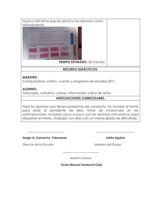 acerca del tema que les servirá a los alumnos como
reforzamiento.
TIEMPO ESTIMADO. 20 minutos.
_________________________ __________________________
Sergio A. Camacho Palomares Julián Aguirre
Director de la Escuela Maestro del Grupo.
_________________________
Maestro Asesor.
Víctor Manuel Sandoval Ceja
RECURSO DIDÁCTICOS.
MAESTRO.
Computadora, cañón, cuento y programa de estudios 2011
ALUMNO.
Fotocopia, cartulina, colores, información y libro de texto.
ADECUACIONES CURRICULARES.
Para los alumnos que tienen problemas de conducta, los moveré al frente
para estar al pendiente de ellos, tratar de involucrarlo en las
participaciones, empezar poco a poco con los alumnos más pasivos para
despertar el interés. (Trabajar con ellos con un menos grado de dificultad).
 