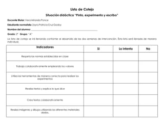 Lista de Cotejo
Situación didáctica “Pinto, experimento y escribo”
Docente titular: Vera Miranda Ponce
Estudiante normalista: Zayra Patricia Cruz Godoy
Nombre del alumno: __________________________________________________________
Grado: 2° Grupo: “A”
La lista de cotejo se irá llenando conforme al desarrollo de las dos semanas de intervención. Ésta lista será llenada de manera
individual.
Indicadores
Si Lo intenta No
Respeta las normas establecidas en clase
Trabaja colaborativamente empleando los valores
Utiliza las herramientas de manera correcta para realizar los
experimentos
Realiza textos y explica lo que dice
Crea textos colaborativamente
Realiza imágenes y dibujos utilizando los diferentes materiales
dados.
 