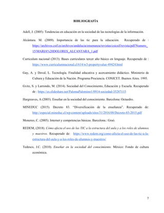 7	
	
BIBLIOGRAFÍA
	
Adell, J. (2005): Tendencias en educación en la sociedad de las tecnologías de la información.
Alcántara. M. (2009). Importancia de las tic para la educación. Recuperado de :
https://archivos.csif.es/archivos/andalucia/ensenanza/revistas/csicsif/revista/pdf/Numero_
15/MARIA%20DOLORES_ALCANTARA_1.pdf
Curriculum nacional (2013). Bases curriculares tercer año básico en lenguaje. Recuperado de :
https://www.curriculumnacional.cl/614/w3-propertyvalue-49424.html
Gay, A. y Doval, L. Tecnología. Finalidad educativa y acercamiento didáctico. Ministerio de
Cultura y Educación de la Nación. Programa Prociencia. CONICET. Buenos Aires. 1995.
Gvitz, S. y Larrondo, M. (2014). Sociedad del Conocimiento, Educación y Escuela. Recuperado
de : https://es.slideshare.net/PalomaPalomino1/0914-sociedad-35287115
Hargreaves, A (2003). Enseñar en la sociedad del conocimiento. Barcelona: Octaedro.
MINEDUC (2015). Decreto 83. “Diversificación de la enseñanza”. Recuperado de:
http://especial.mineduc.cl/wp-content/uploads/sites/31/2016/08/Decreto-83-2015.pdf
Monereo, C. (2005). Internet y competencias básicas. Barcelona.: Graó.
REDEM, (2018). Cómo afecta el uso de las TIC a la estructura del aula y a los roles de alumnos
y maestros. Recuperado de: https://www.redem.org/como-afecta-el-uso-de-las-tic-a-la-
estructura-del-aula-y-a-los-roles-de-alumnos-y-maestros/
Tedesco, J.C. (2010). Enseñar en la sociedad del conocimiento. México: Fondo de cultura
económica.
 