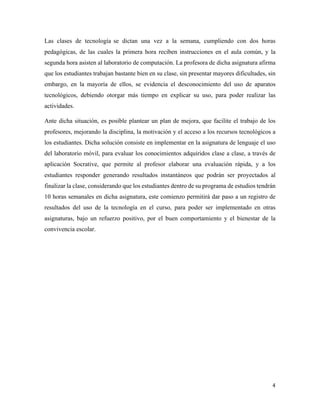 4	
	
Las clases de tecnología	 se dictan una vez a la semana, cumpliendo con dos horas
pedagógicas, de las cuales la primera hora reciben instrucciones en el aula común, y la
segunda hora asisten al laboratorio de computación. La profesora de dicha asignatura afirma
que los estudiantes trabajan bastante bien en su clase, sin presentar mayores dificultades, sin
embargo, en la mayoría de ellos, se evidencia el desconocimiento del uso de aparatos
tecnológicos, debiendo otorgar más tiempo en explicar su uso, para poder realizar las
actividades.
Ante dicha situación, es posible plantear un plan de mejora, que facilite el trabajo de los
profesores, mejorando la disciplina, la motivación y el acceso a los recursos tecnológicos a
los estudiantes. Dicha solución consiste en implementar en la asignatura de lenguaje el uso
del laboratorio móvil, para evaluar los conocimientos adquiridos clase a clase, a través de
aplicación Socrative, que permite al profesor elaborar una evaluación rápida, y a los
estudiantes responder generando resultados instantáneos que podrán ser proyectados al
finalizar la clase, considerando que los estudiantes dentro de su programa de estudios tendrán
10 horas semanales en dicha asignatura, este comienzo permitirá dar paso a un registro de
resultados del uso de la tecnología en el curso, para poder ser implementado en otras
asignaturas, bajo un refuerzo positivo, por el buen comportamiento y el bienestar de la
convivencia escolar.
 