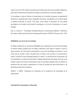 6	
	
están el uso de las TIC donde los profesores las utilizan para diversas actividades didácticas,
para buscar información realización de trabajos, presentaciones en pizarras digitales
La tecnología se trata de utilizar el conocimiento en el sentido de generar la capacidad de
informarse y aprender para actuar, integrando estructuras conceptuales con el medio donde
el hombre desarrolla su acción. Vale decir, como aporte al desarrollo de una cultura
tecnológica en un medio social donde la tecnología es el eje de la interacción y el nuevo
lenguaje
Gay, A. y Doval, L. “Tecnología. Finalidad educativa y acercamiento didáctico”. Ministerio
de Cultura y Educación de la Nación. Programa Prociencia. CONICET. Buenos Aires. 1995.
Habilidades con el uso de la tecnología
El trabajo colaborativo es una de las habilidades que se potencian en el uso de la tecnología
al realizar trabajos grupales hay un trabajo colaborativo para lograr el objetivo al que se
quiere alcanzar. Por otro lado la creatividad en el uso de la tecnología se potencia al crear
cosas nuevas, acceder a ellas y descubrir por sí mismos, esto nos lleva a la motivación e
interés, el hecho de usar tecnología potencia el interés y la motivación de las personas ( de
los estudiantes) se sienten más motivados a trabajar demuestran más interés en lo que se les
enseña y genera una mayor comunicación entre las personas ejemplo entre los alumnos y
profesores hay una mayor comunicación a la hora de enseñar por parte del profesor y de
aprender por parte de los alumnos.
ADELL, J. (2005): “Tendencias en educación en la sociedad de las tecnologías de la
información”
Sociedad del Conocimiento y Educación
 