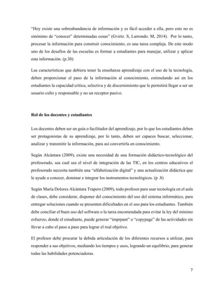 7	
	
“Hoy existe una sobreabundancia de información y es fácil acceder a ella, pero esto no es
sinónimo de “conocer” determinadas cosas” (Gvirtz. S, Larrondo. M, 2014). Por lo tanto,
procesar la información para construir conocimiento, es una tarea compleja. De este modo
uno de los desafíos de las escuelas es formar a estudiantes para manejar, utilizar y aplicar
esta información. (p.30)
Las características que debiera tener la enseñanza aprendizaje con el uso de la tecnología,
deben proporcionar el paso de la información al conocimiento, estimulando así en los
estudiantes la capacidad crítica, selectiva y de discernimiento que le permitirá llegar a ser un
usuario culto y responsable y no un receptor pasivo.
Rol de los docentes y estudiantes
	
Los docentes deben ser un guía o facilitador del aprendizaje, por lo que los estudiantes deben
ser protagonistas de su aprendizaje, por lo tanto, deben ser capaces buscar, seleccionar,
analizar y transmitir la información, para así convertirla en conocimiento.
Según Alcántara (2009), existe una necesidad de una formación didáctico-tecnológico del
profesorado, sea cual sea el nivel de integración de las TIC, en los centros educativos el
profesorado necesita también una “alfabetización digital” y una actualización didáctica que
le ayude a conocer, dominar e integrar los instrumentos tecnológicos. (p .8)
Según María Dolores Alcántara Trapero (2009), todo profesor para usar tecnología en el aula
de clases, debe considerar, disponer del conocimiento del uso del sistema informático, para
entregar soluciones cuando se presenten dificultades en el uso para los estudiantes. También
debe conciliar el buen uso del software o la tarea encomendada para evitar la ley del mínimo
esfuerzo, donde el estudiante, puede generar “imprpant” o “copypage” de las actividades sin
llevar a cabo el paso a paso para lograr el real objetivo.
El profesor debe procurar la debida articulación de los diferentes recursos a utilizar, para
responder a sus objetivos, mediando los tiempos y usos, logrando un equilibrio, para generar
todas las habilidades potenciadoras.
 