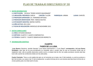 PLAN DE TRABAJO SIMULTÁNEO Nº 38

1. DATOS INFORMATIVOS
   1.1 INSTITUCIÓN: ESCUELA “PEDRO VICENTE MALDONADO”
   1.2 UBICACIÓN: PROVINCIA: CARCHI     CANTÓN: TULCÁN                   PARROQUIA: URBINA               LUGAR: CHAPUÉS
   1.3 PROFESOR SUPERVISOR: LIC. FERNANDO ARTEAGA.
   1.4 PROFESOR ORIENTADOR: PROF. FABIOLA BUSTOS
   1.4 ESTUDIANTE MAESTRA: MAYRA FUERTES
   1.6 AÑO LECTIVO: 2011-2012
   1.7 FECHA DE REALIZACIÓN: MIERCOLES 09 NOVIEMBRE 2011

2. DATOS CURRICULARES
   2.1 ÁREA: ESTUDIOS SOCIALES
   2.2 MÉTODO: CUARTO Y, QUINTO COMPARATIVO.
   2.3 TÉCNICA: CUARTO Y QUINTO OBSERVACION INDIRECTA.

3. INFORMACIÓN CIENTÍFICA
                                                     CUARTO
                                                 FASES DE LA LUNA
   Luna Nueva o Novilunio, también llamada "Luna Nueva Astronómica" o "Luna Negra", corresponde a la Luna Nueva
  Verdadera; esta fase de la Luna normalmente es imposible verla a simple vista ya que se encuentra oculta tras el
  resplandor solar, sólo es posible observarla cuando ocurre un eclipse total de Sol, los cuales acontecen durante esta fase
  lunar sólo cuando las condiciones dadas son las adecuadas.

  Cuarto Creciente. Tiene su orto (salida del astro en el horizonte) por el este a las 12 del mediodía, su cenit se produce a
  las 6 de la tarde y su ocaso a las 12 de la medianoche. La parte luminosa de la Luna durante esta fase tiene la forma de un
  círculo partido justo a la mitad (semi-círculo).
 