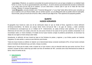 Luna Llena o Plenilunio, es cuando la concavidad de la parte luminosa de la Luna se logra completar en su totalidad hasta
      formar un círculo. Su orto es aproximadamente a las 6:00p.m., el cenit lo alcanza aproximadamente durante la medianoche
      y se oculta cerca de las 6:00 de la mañana. La Luna Llena viene a marcar justo lo que es la mitad del mes lunar
      (14 días, 18horas, 21 minutos 36 segundos).
       Luna Menguante, conocida también como "Creciente Menguante" o "Luna Vieja" (éste último término poco conocido) ya
      que es idéntica a la Luna Nueva Visible, pero en sentido opuesto. La Luna Menguante sólo es posible verla de madrugada,
      hacía el Este, justo por encima de la Aurora o Alba y antes de que salga el Sol. Tiene apariencia de pequeña guadaña.



                                                          QUINTO
                                                      HUSOS HORARIOS
En geografía, huso horario es cada una de las veinticuatro áreas en que se divide la Tierra, siguiendo la misma definición
de tiempo cronométrico. Se llaman así porque tienen forma de huso de hilar o de gajo de naranja, y están centrados
en meridianos de una longitud que es un múltiplo de 15°. Anteriormente, se usaba el tiempo solar aparente, con lo que las
diferencias de hora entre una ciudad y otra eran de unos pocos minutos en los casos en los que las ciudades comparadas no se
encontraban sobre un mismo meridiano. El empleo de los husos horarios corrigió el problema parcialmente, al sincronizar los
relojes de una región al mismo tiempo solar medio.

Actualmente, la definición de huso horario se basa en las fronteras de países y regiones, y sus límites pueden ser bastante
irregulares. En este sentido, a veces se usa el término zona horaria.

Todos los husos horarios se definen en relación con el denominado tiempo universal coordinado (UTC), el huso horario centrado
sobre el meridiano de Greenwich que, por tanto, incluye a Londres.

Puesto que la Tierra gira de oeste a este, al pasar de un huso horario a otro en dirección este hay que sumar una hora. Por el
contrario, al pasar de este a oeste hay que restar una hora. El meridiano de 180°, conocido como línea internacional de cambio de
fecha, marca el cambio de día.


   4. BIBLIOGRAFÍA
      CUARTO
      http://es.wikipedia.org/wiki/Fase_lunar
      QUINTO
      http://es.wikipedia.org/wiki/Huso_horario
 