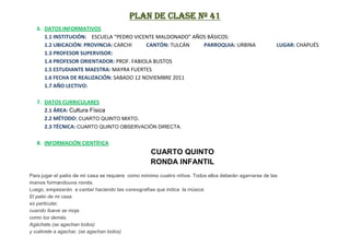 PLAN DE CLASE Nº 41
   6. DATOS INFORMATIVOS
      1.1 INSTITUCIÓN: ESCUELA “PEDRO VICENTE MALDONADO” AÑOS BÁSICOS:
      1.2 UBICACIÓN: PROVINCIA: CARCHI     CANTÓN: TULCÁN   PARROQUIA: URBINA                           LUGAR: CHAPUÉS
      1.3 PROFESOR SUPERVISOR:
      1.4 PROFESOR ORIENTADOR: PROF. FABIOLA BUSTOS
      1.5 ESTUDIANTE MAESTRA: MAYRA FUERTES
      1.6 FECHA DE REALIZACIÓN: SABADO 12 NOVIEMBRE 2011
      1.7 AÑO LECTIVO:

   7. DATOS CURRICULARES
      2.1 ÁREA: Cultura Física
      2.2 MÉTODO: CUARTO QUINTO MIXTO.
      2.3 TÉCNICA: CUARTO QUINTO OBSERVACIÓN DIRECTA.

   8. INFORMACIÓN CIENTÍFICA
                                                   CUARTO QUINTO
                                                   RONDA INFANTIL
Para jugar el patio de mi casa se requiere como mínimo cuatro niños. Todos ellos deberán agarrarse de las
manos formandouna ronda.
Luego, empezarán a cantar haciendo las coreografías que indica la música:
El patio de mi casa
es particular,
cuando llueve se moja
como los demás.
Agáchate (se agachan todos)
y vuélvete a agachar, (se agachan todos)
 