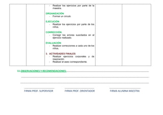 -   Realizar los ejercicios por parte de la
                          maestra.

                   ORGANIZACIÓN
                     - Formar un circulo

                   EJECUCIÓN
                     - Realizar los ejercicios por parte de los
                        niños.

                   CORRECCIÓN
                     - Corregir los errores suscitados en el
                       ejercicio realizado.

                   EVALUACIÓN
                     - Realizar correcciones a cada uno de los
                       niños.

                   3. ACTIVIDADES FINALES
                      - Realizar ejercicios corporales y de
                        respiración.
                      - Realizar el aseo correspondiente.


11.OBSERVACIONES Y RECOMENDACIONES:……………………………………………………………………………………………………………………

  …………………………………………………………………………………………………………………………………………………………………………………….

 ..……………………………………………………………………………………………………………………………………………………………………………………
    …………………………………….…..               …………………..……………………              …………………………………………..
    FIRMA PROF. SUPERVISOR           FIRMA PROF. ORIENTADOR         FIRMA ALUMNA MAESTRA
 