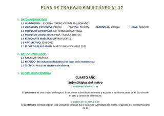 PLAN DE TRABAJO SIMULTÁNEO Nº 37

1. DATOS INFORMATIVOS
   1.1 INSTITUCIÓN: ESCUELA “PEDRO VICENTE MALDONADO”
   1.2 UBICACIÓN: PROVINCIA: CARCHI     CANTÓN: TULCÁN                    PARROQUIA: URBINA               LUGAR: CHAPUÉS
   1.3 PROFESOR SUPERVISOR: LIC. FERNANDO ARTEAGA.
   1.4 PROFESOR ORIENTADOR: PROF. FABIOLA BUSTOS
   1.4 ESTUDIANTE MAESTRA: MAYRA FUERTES
   1.6 AÑO LECTIVO: 2011-2012
   1.7 FECHA DE REALIZACIÓN: MARTES 08 NOVIEMBRE 2011

2. DATOS CURRICULARES
   2.1 ÁREA: MATEMÁTICA
   2.2 MÉTODO: 4to inductivo deductivo 5to fases de la matemática
   2.3 TÉCNICA: 4to y 5to observación directa.

3. INFORMACIÓN CIENTÍFICA
                                                    CUARTO AÑO
                                                Submúltiplos del metro
                                                    decímetrodm0.1 m

    El decímetro es una unidad de longitud. Es el primer submúltiplo del metro y equivale a la décima parte de él. Su símbolo
                                                es dm, y carece de abreviatura.

                                                  centímetrocm0.01 m
   El centímetro (símbolo cm) es una unidad de longitud. Es el segundo submúltiplo del metro y equivale a la centésima parte
                                                            de él.
 