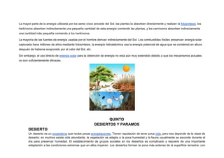 La mayor parte de la energía utilizada por los seres vivos procede del Sol, las plantas la absorben directamente y realizan la fotosíntesis, los
herbívoros absorben indirectamente una pequeña cantidad de esta energía comiendo las plantas, y los carnívoros absorben indirectamente
una cantidad más pequeña comiendo a los herbívoros.

La mayoría de las fuentes de energía usadas por el hombre derivan indirectamente del Sol. Los combustibles fósiles preservan energía solar
capturada hace millones de años mediante fotosíntesis, la energía hidroeléctrica usa la energía potencial de agua que se condensó en altura
después de haberse evaporado por el calor del Sol, etc.

Sin embargo, el uso directo de energía solar para la obtención de energía no está aún muy extendido debido a que los mecanismos actuales
no son suficientemente eficaces.




                                                                  QUINTO
                                                           DESIERTOS Y PARAMOS
       DESIERTO
       Un desierto es un ecosistema que recibe pocas precipitaciones. Tienen reputación de tener poca vida, pero eso depende de la clase de
       desierto; en muchos existe vida abundante, la vegetación se adapta a la poca humedad y la fauna usualmente se esconde durante el
       día para preservar humedad. El establecimiento de grupos sociales en los desiertos es complicado y requiere de una importante
       adaptación a las condiciones extremas que en ellos imperan. Los desiertos forman la zona más extensa de la superficie terrestre: con
 