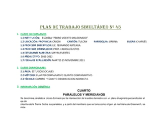 PLAN DE TRABAJO SIMULTÁNEO Nº 43
1. DATOS INFORMATIVOS
   1.1 INSTITUCIÓN: ESCUELA “PEDRO VICENTE MALDONADO”
   1.2 UBICACIÓN: PROVINCIA: CARCHI     CANTÓN: TULCÁN                    PARROQUIA: URBINA                LUGAR: CHAPUÉS
   1.3 PROFESOR SUPERVISOR: LIC. FERNANDO ARTEAGA.
   1.4 PROFESOR ORIENTADOR: PROF. FABIOLA BUSTOS
   1.4 ESTUDIANTE MAESTRA: MAYRA FUERTES
   1.6 AÑO LECTIVO: 2011-2012
   1.7 FECHA DE REALIZACIÓN: MARTES 15 NOVIEMBRE 2011

2. DATOS CURRICULARES
   2.1 ÁREA: ESTUDIOS SOCIALES
   2.2 MÉTODO: CUARTO COMPARATIVO QUINTO COMPARARTIVO.
   2.3 TÉCNICA: CUARTO Y QUINTO OBSERVACION INDIRECTA.

3. INFORMACIÓN CIENTÍFICA
                                                  CUARTO
                                           PARALELOS Y MERIDIANOS
  Se denomina paralelo al círculo formado por la intersección de la esfera terrestre con un plano imaginario perpendicular al
  eje de
  rotación de la Tierra. Sobre los paralelos, y a partir del meridiano que se toma como origen, el meridiano de Greenwich, se
  mide
 