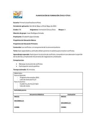PLANIFICACIÓN DE FORMACIÓN CÍVICA Y ÉTICA
Escuela: PrimariaJosefinaOsunaPérez
Periodode aplicación:Del 18 de Mayo a 29 de Mayo de 2015
Grado: 6°B Asignatura: FormaciónCívicay Ética Bloque: V
Maestro de grupo: Isaac RodríguezEstrada
Practicante: ElizabethLópezEstrada
Propósitosde Educación Básica:
Propósitosde Educación Primaria:
Contenido:Los conflictos:uncomponentede laconvivenciadiaria
Tema: Qué capacidadesy actitudesdebenponerse enprácticapararesolverconflictos.
Aprendizaje esperado:Participaenlasoluciónde conflictos,tomandoenconsideraciónlaopinión
de losdemásy empleandomecanismosde negociaciónymediación.
Competencias:
 Manejoy resolución de conflictos
 Participación social y política
Tiempoestimado: 45 minutos
Materiales:
Para el docente:
- Programa de estudios2011
- Librode textode FCy E
Para el alumno:
- Cuaderno,plumay/olápiz
- Librode texto
-
Actividad previa:
Secuencia didáctica Evaluación
INICIO:
DESARROLLO:
CIERRE:
INICIO:
DESARROLLO:
CIERRE:
 