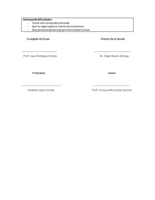Anticipandodificultades:
- Tomar más tiempodel estimado
- Qué no logre captar el interésde losalumnos
- Que personasajenasal grupointerrumpanlaclase
Encargado de Grupo Directorde la Escuela
__________________________ ___________________________
Profr. Isaac RodríguezEstrada Dir. Ángel Álvarez Astorga
Practicante Asesor
_____________________________ ___________________________
Elizabeth López Estrada Profr. Enrique AlfonsoDíaz Sánchez
 