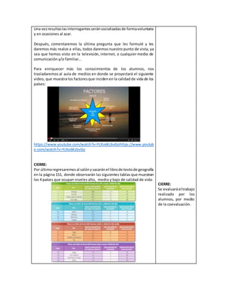 Una vezresultaslasinterrogantesseránsocializadasde formavoluntaria
y en ocasiones al azar.
Después, comentaremos la última pregunta que les formulé y les
daremos más realce a ellas, todos daremos nuestro punto de vista, ya
sea que hemos visto en la televisión, internet, o cualquier medio de
comunicación y/o familiar…
Para enriquecer más los conocimientos de los alumnos, nos
trasladaremos al aula de medios en donde se proyectará el siguiente
video, que muestra los factoresque incidenen la calidad de vida de los
países:
https://www.youtube.com/watch?v=YcXo6KzbvGohttps://www.youtub
e.com/watch?v=YcXo6KzbvGo
CIERRE:
Por últimoregresaremosal salónysacaránel librode textode geografía
en la página 151, donde observarán las siguientes tablas que muestran
los 4 países que ocupan niveles alto, medio y bajo de calidad de vida:
CIERRE:
Se evaluaráel trabajo
realizado por los
alumnos, por medio
de la coevaluación.
 
